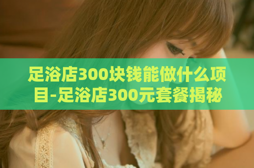 足浴店300块钱能做什么项目-足浴店300元套餐揭秘