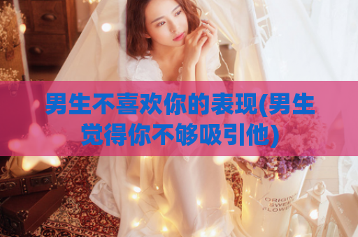 男生不喜欢你的表现(男生觉得你不够吸引他)
