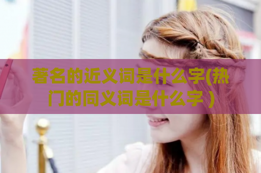 著名的近义词是什么字(热门的同义词是什么字 )