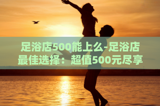 足浴店500能上么-足浴店最佳选择：超值500元尽享足浴体验