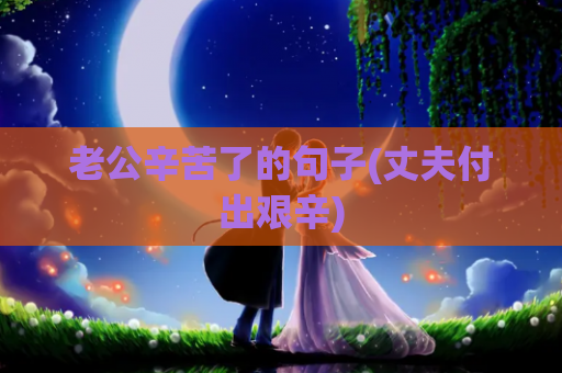 老公辛苦了的句子(丈夫付出艰辛)