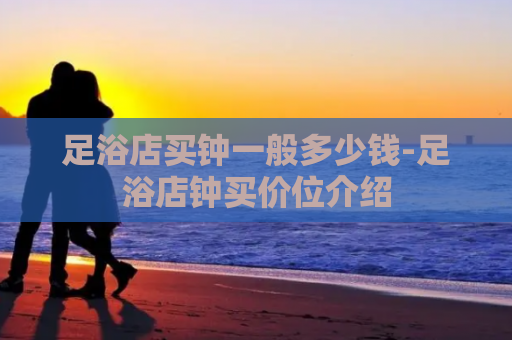 足浴店买钟一般多少钱-足浴店钟买价位介绍