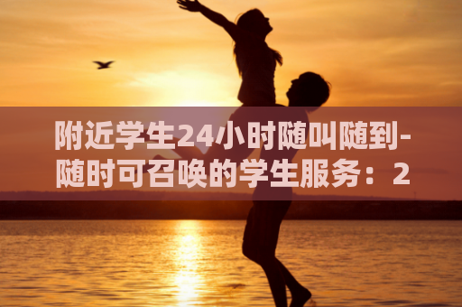 附近学生24小时随叫随到-随时可召唤的学生服务：24小时到达校园