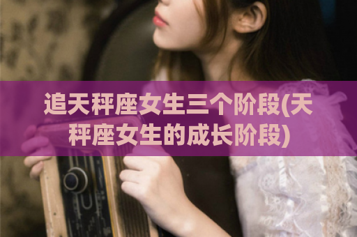 追天秤座女生三个阶段(天秤座女生的成长阶段)
