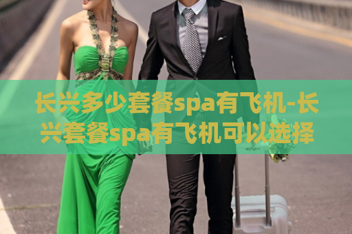 长兴多少套餐spa有飞机-长兴套餐spa有飞机可以选择多少种