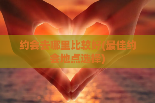 约会去哪里比较好(最佳约会地点选择)