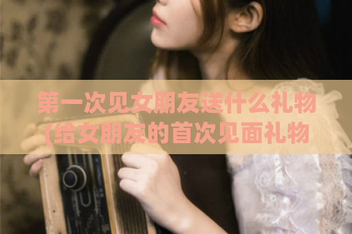 第一次见女朋友送什么礼物(给女朋友的首次见面礼物建议)