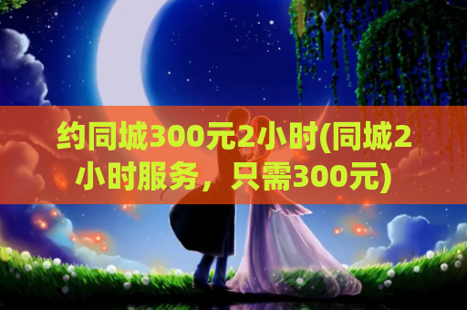 约同城300元2小时(同城2小时服务，只需300元)