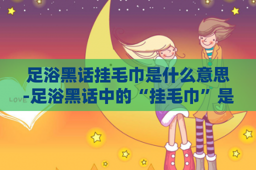 足浴黑话挂毛巾是什么意思-足浴黑话中的“挂毛巾”是什么意思