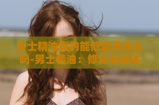 男士精油真的能修复海绵体吗-男士精油：修复海绵体的有效解决方案
