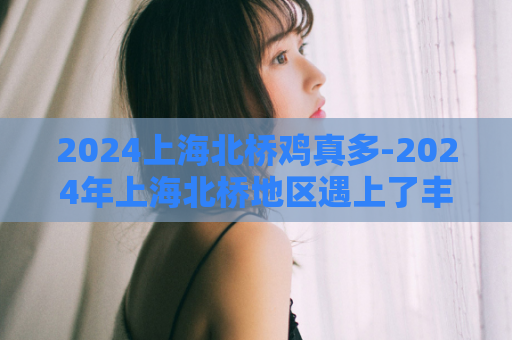 2024上海北桥鸡真多-2024年上海北桥地区遇上了丰富多样的鸡肉美食