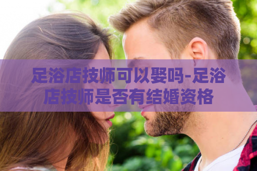 足浴店技师可以娶吗-足浴店技师是否有结婚资格