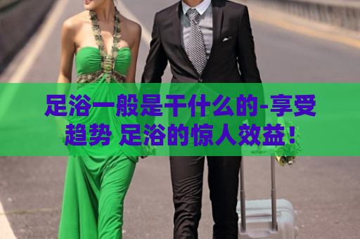 足浴一般是干什么的-享受趋势 足浴的惊人效益！
