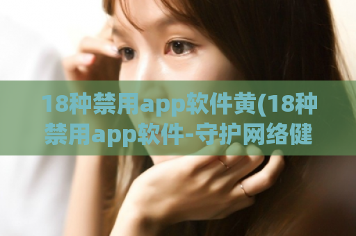 18种禁用app软件黄(18种禁用app软件-守护网络健康)