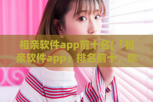 相亲软件app前十名(「相亲软件app」排名前十，你不容错过！)