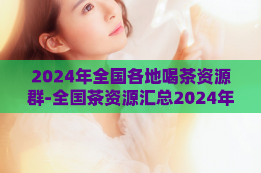2024年全国各地喝茶资源群-全国茶资源汇总2024年,喝茶探索全景