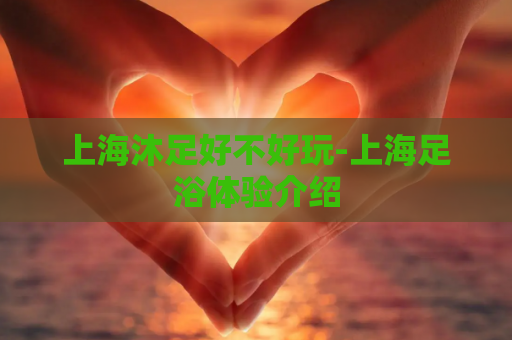 上海沐足好不好玩-上海足浴体验介绍