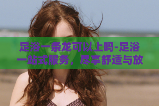 足浴一条龙可以上吗-足浴一站式服务，尽享舒适与放松