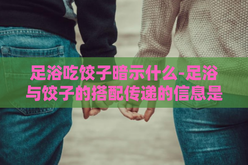 足浴吃饺子暗示什么-足浴与饺子的搭配传递的信息是什么？