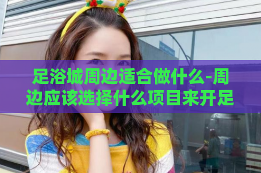 足浴城周边适合做什么-周边应该选择什么项目来开足浴城