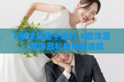 k歌沐足是干嘛的-K歌沐足：提神放松的绝佳选择
