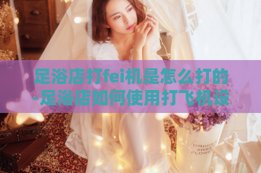 足浴店打fei机是怎么打的-足浴店如何使用打飞机设备