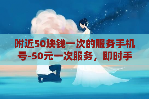 附近50块钱一次的服务手机号-50元一次服务，即时手机号