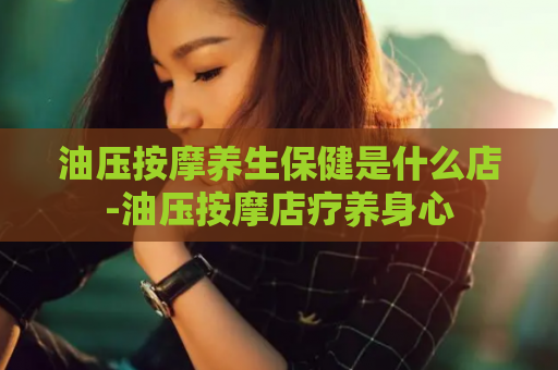 油压按摩养生保健是什么店-油压按摩店疗养身心