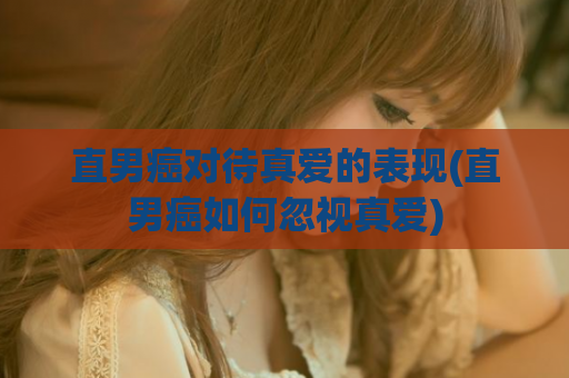 直男癌对待真爱的表现(直男癌如何忽视真爱)