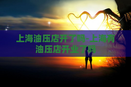 上海油压店开了吗-上海有油压店开业了吗