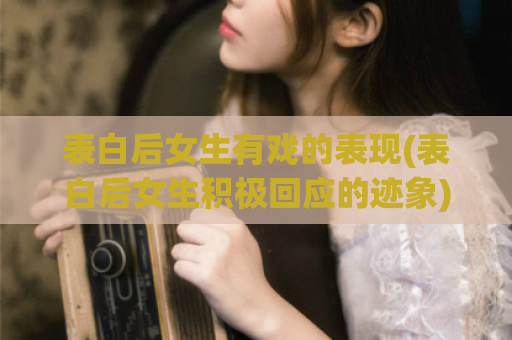 表白后女生有戏的表现(表白后女生积极回应的迹象)