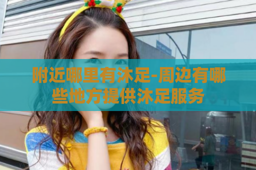 附近哪里有沐足-周边有哪些地方提供沐足服务
