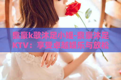 鼎豪k歌沐足小姐-鼎豪沐足KTV：享受卓越娱乐与放松