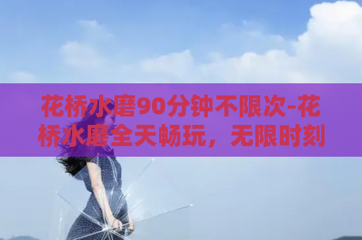 花桥水磨90分钟不限次-花桥水磨全天畅玩，无限时刻享受