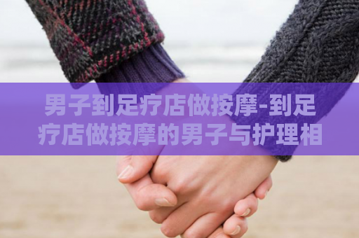 男子到足疗店做按摩-到足疗店做按摩的男子与护理相遇