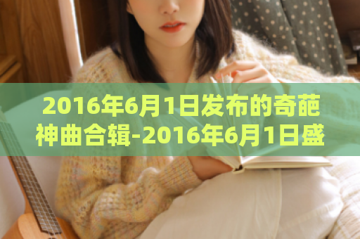2016年6月1日发布的奇葩神曲合辑-2016年6月1日盛世神曲重磅来袭！