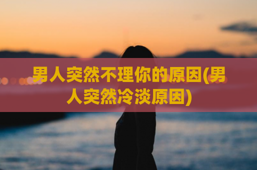男人突然不理你的原因(男人突然冷淡原因)