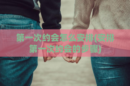 第一次约会怎么安排(安排第一次约会的步骤)