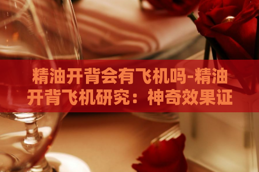 精油开背会有飞机吗-精油开背飞机研究：神奇效果证实！