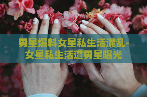 男星爆料女星私生活混乱-女星私生活遭男星曝光