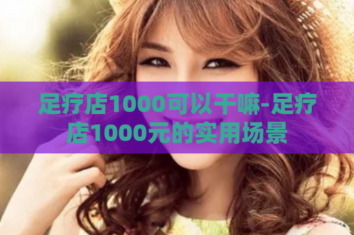 足疗店1000可以干嘛-足疗店1000元的实用场景