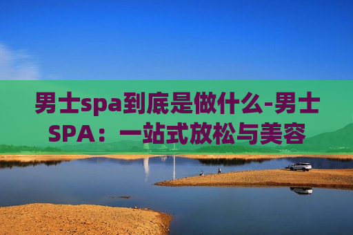 男士spa到底是做什么-男士SPA：一站式放松与美容
