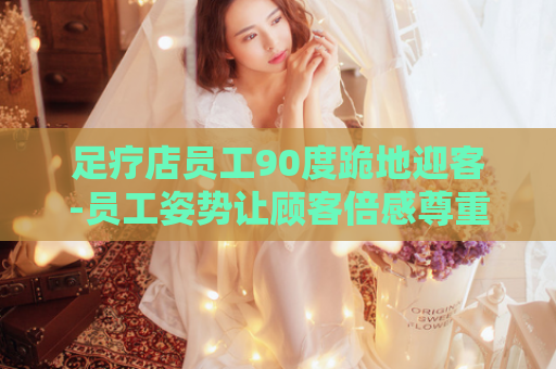 足疗店员工90度跪地迎客-员工姿势让顾客倍感尊重