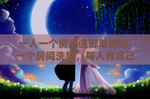 一人一个房间洗脚单纯吗-一个房间洗脚，每人有自己的空间