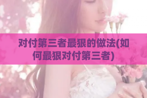 对付第三者最狠的做法(如何最狠对付第三者)