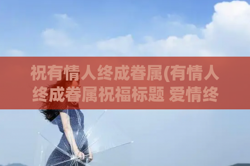 祝有情人终成眷属(有情人终成眷属祝福标题 爱情终成美满)