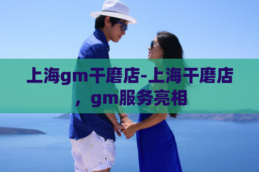 上海gm干磨店-上海干磨店，gm服务亮相