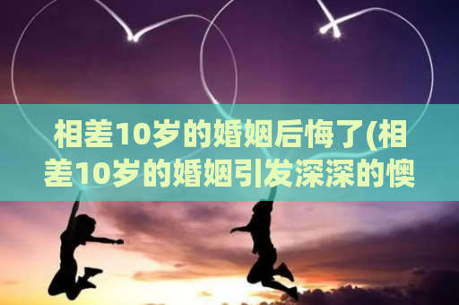 相差10岁的婚姻后悔了(相差10岁的婚姻引发深深的懊悔)