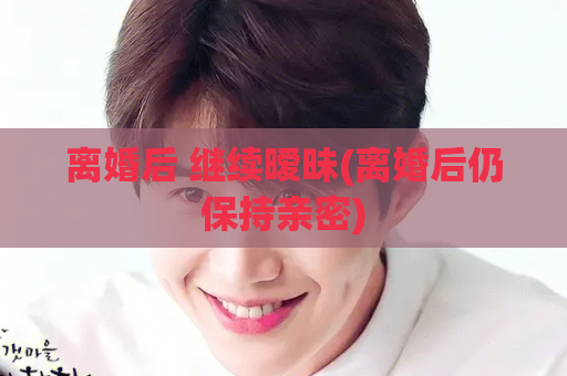 离婚后 继续暧昧(离婚后仍保持亲密)