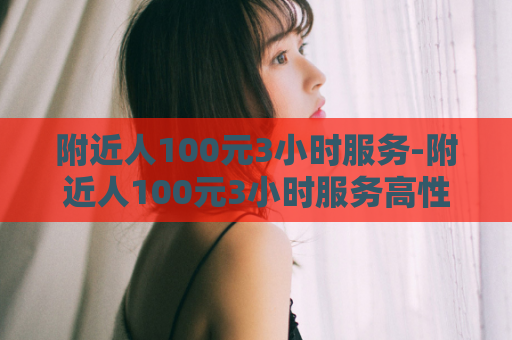 附近人100元3小时服务-附近人100元3小时服务高性价比附近1003小时服务